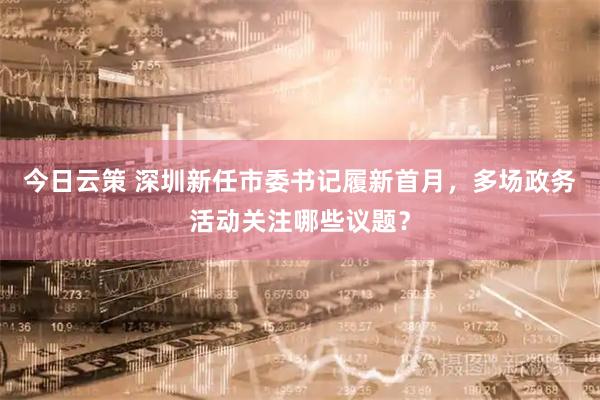 今日云策 深圳新任市委书记履新首月，多场政务活动关注哪些议题？