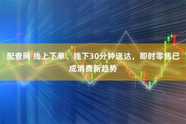 配查网 线上下单、线下30分钟送达，即时零售已成消费新趋势